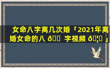 女命八字离几次婚「2021年离婚女命的八 🐠 字视频 🦅 」